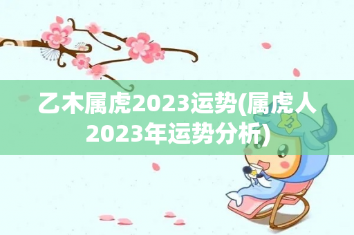 乙木属虎2023运势(属虎人2023年运势分析)