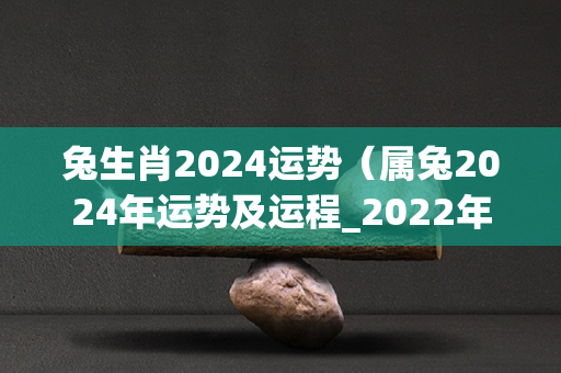 兔生肖2024运势（属兔2024年运势及运程_2022年属兔人的全年运势）