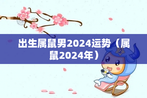 出生属鼠男2024运势（属鼠2024年）