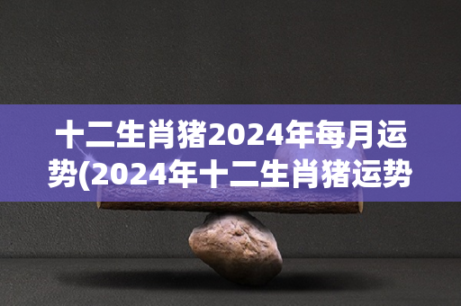 十二生肖猪2024年每月运势(2024年十二生肖猪运势月月详解！)