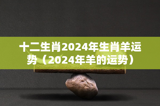 十二生肖2024年生肖羊运势（2024年羊的运势）-第1张图片-星缘配