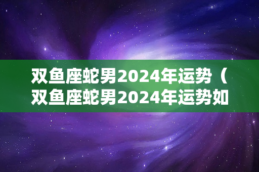 双鱼座蛇男2024年运势（双鱼座蛇男2024年运势如何）