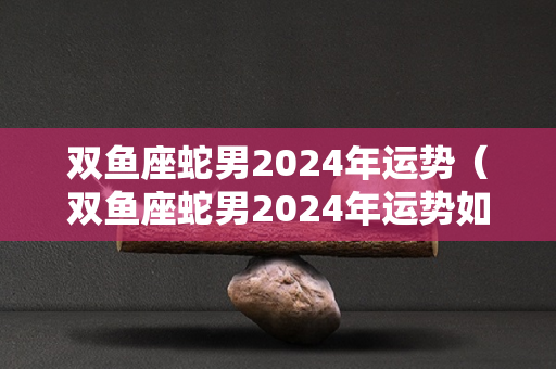 双鱼座蛇男2024年运势（双鱼座蛇男2024年运势如何）