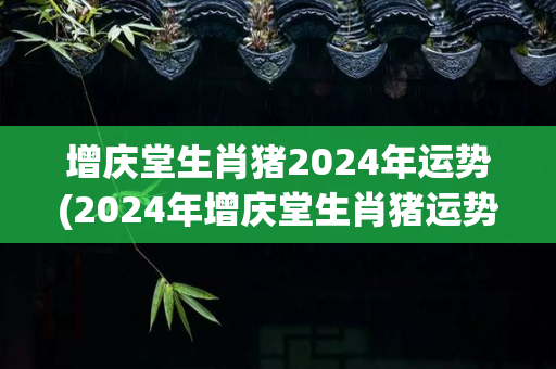 增庆堂生肖猪2024年运势(2024年增庆堂生肖猪运势展望)