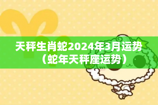 天秤生肖蛇2024年3月运势（蛇年天秤座运势）
