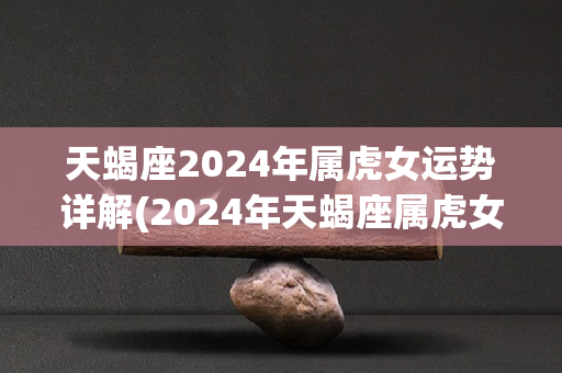 天蝎座2024年属虎女运势详解(2024年天蝎座属虎女运势解析)