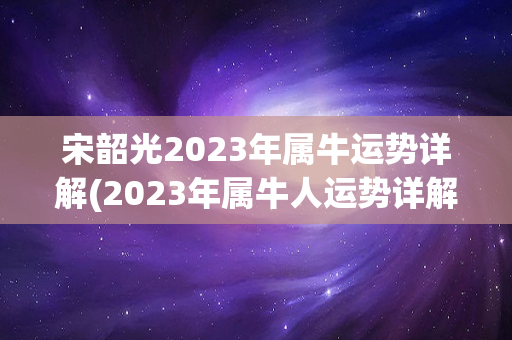 宋韶光2023年属牛运势详解(2023年属牛人运势详解，事业如鱼得水，)
