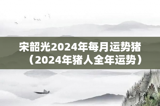 宋韶光2024年每月运势猪（2024年猪人全年运势）