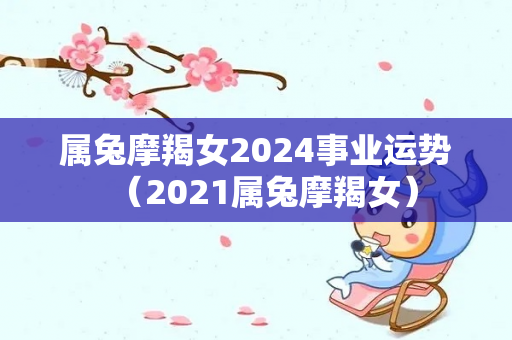 属兔摩羯女2024事业运势（2021属兔摩羯女）-第1张图片-星缘配