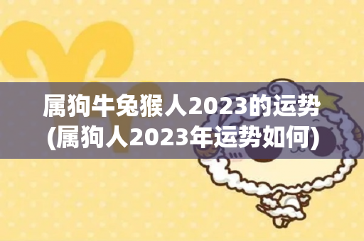 属狗牛兔猴人2023的运势(属狗人2023年运势如何)