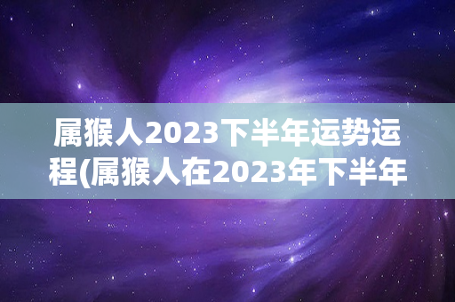属猴人2023下半年运势运程(属猴人在2023年下半年的运势如何)-第1张图片-星缘配
