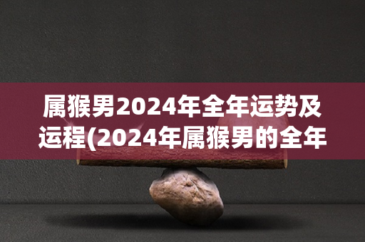 属猴男2024年全年运势及运程(2024年属猴男的全年运势及运程详解)