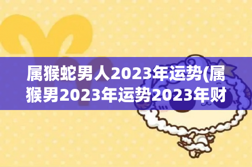 属猴蛇男人2023年运势(属猴男2023年运势2023年财运运势)