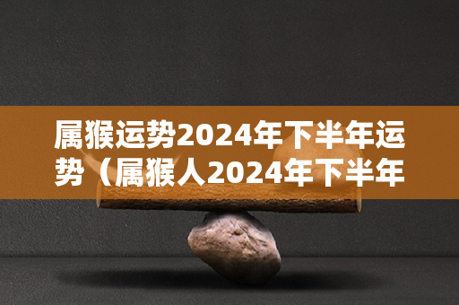 属猴运势2024年下半年运势（属猴人2024年下半年运势及运程）