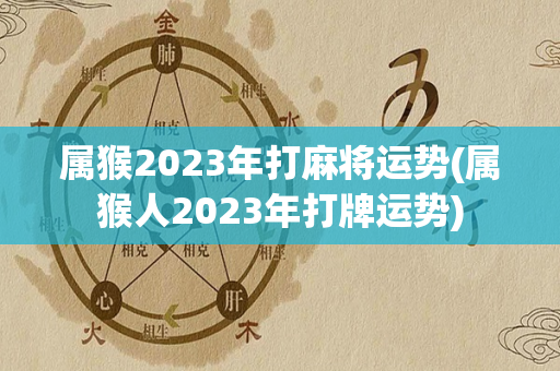 属猴2023年打麻将运势(属猴人2023年打牌运势)