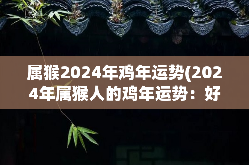 属猴2024年鸡年运势(2024年属猴人的鸡年运势：好事频频，财富滚滚而来)