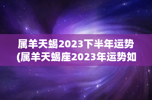 属羊天蝎2023下半年运势(属羊天蝎座2023年运势如何)