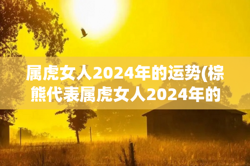 属虎女人2024年的运势(棕熊代表属虎女人2024年的运势，让我们一起来看看！)