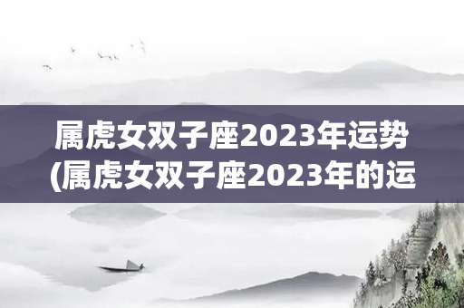 属虎女双子座2023年运势(属虎女双子座2023年的运势)