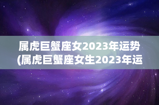 属虎巨蟹座女2023年运势(属虎巨蟹座女生2023年运势)