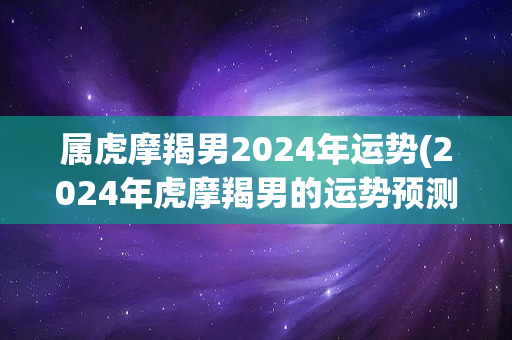 属虎摩羯男2024年运势(2024年虎摩羯男的运势预测)