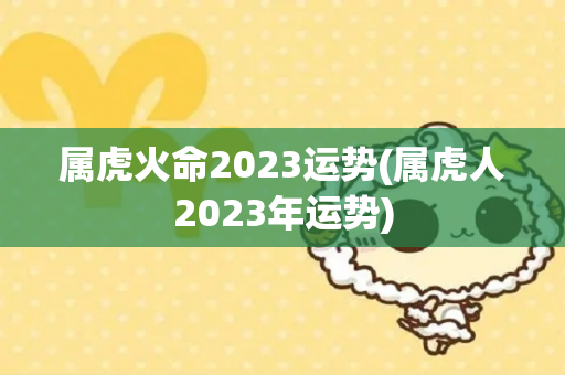 属虎火命2023运势(属虎人2023年运势)