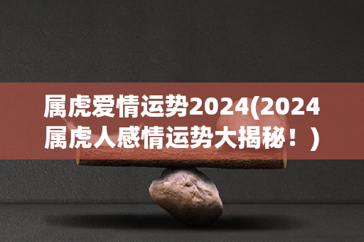 属虎爱情运势2024(2024属虎人感情运势大揭秘！)