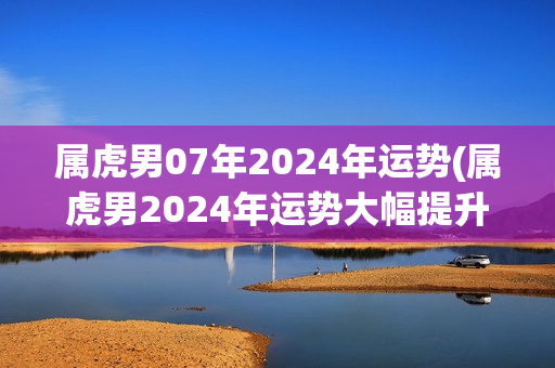 属虎男07年2024年运势(属虎男2024年运势大幅提升，事业逐步发展向上发展)