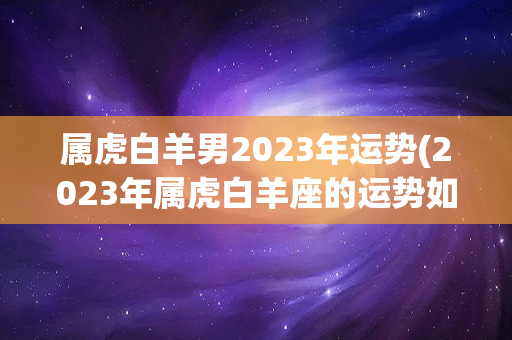 属虎白羊男2023年运势(2023年属虎白羊座的运势如何)-第1张图片-星缘配