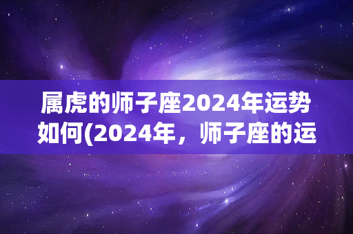 属虎的师子座2024年运势如何(2024年，师子座的运势如何？)