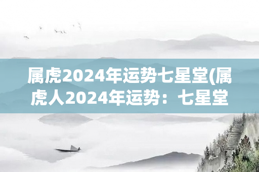 属虎2024年运势七星堂(属虎人2024年运势：七星堂详批！)