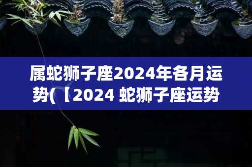 属蛇狮子座2024年各月运势(【2024 蛇狮子座运势月报】：全年事业整体上升趋势，寻找恋爱伴侣需小心谨慎。)