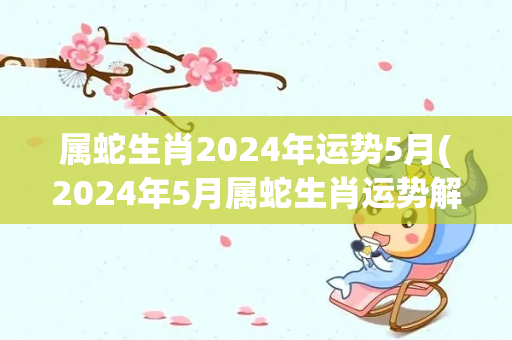 属蛇生肖2024年运势5月(2024年5月属蛇生肖运势解析)