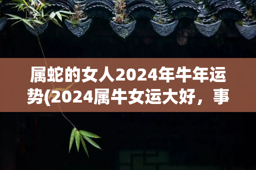 属蛇的女人2024年牛年运势(2024属牛女运大好，事业顺利，爱情甜蜜！)