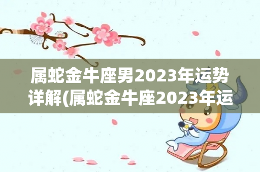 属蛇金牛座男2023年运势详解(属蛇金牛座2023年运势详解)