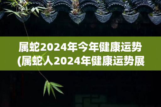 属蛇2024年今年健康运势(属蛇人2024年健康运势展望)