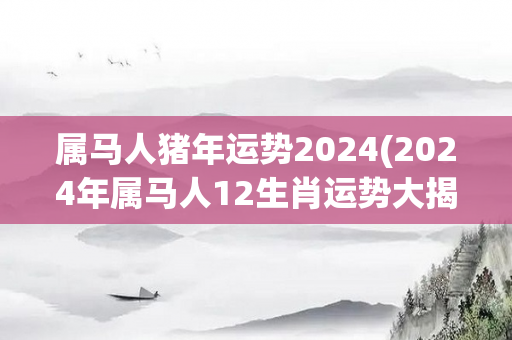 属马人猪年运势2024(2024年属马人12生肖运势大揭秘！)-第1张图片-星缘配