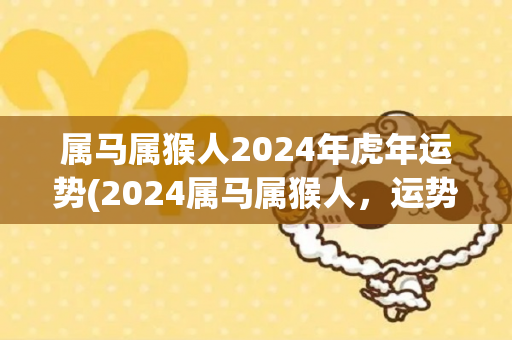 属马属猴人2024年虎年运势(2024属马属猴人，运势大幅提升，顺利迎接虎年)