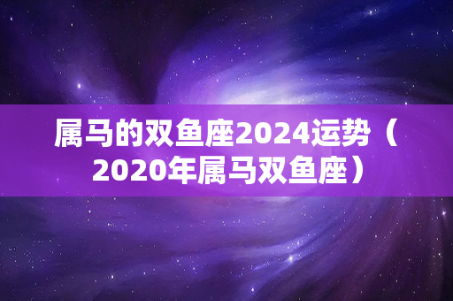 属马的双鱼座2024运势（2020年属马双鱼座）-第1张图片-星缘配