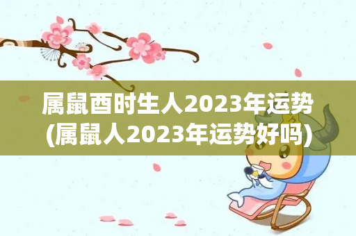 属鼠酉时生人2023年运势(属鼠人2023年运势好吗)