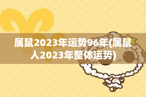 属鼠2023年运势96年(属鼠人2023年整体运势)