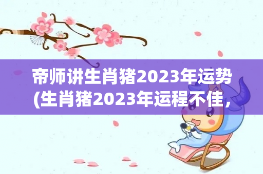 帝师讲生肖猪2023年运势(生肖猪2023年运程不佳，凡事要小心谨慎)