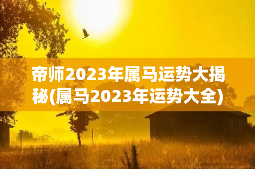 帝师2023年属马运势大揭秘(属马2023年运势大全)