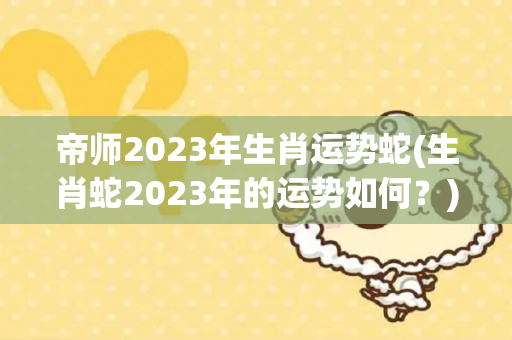帝师2023年生肖运势蛇(生肖蛇2023年的运势如何？)