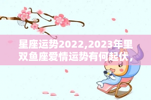 星座运势2022,2023年里双鱼座爱情运势有何起伏，白羊座追求财富会有点大方