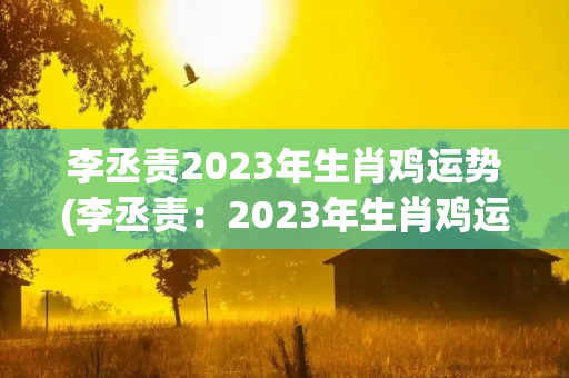 李丞责2023年生肖鸡运势(李丞责：2023年生肖鸡运势)