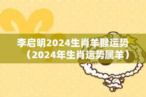 李启明2024生肖羊猴运势（2024年生肖运势属羊）
