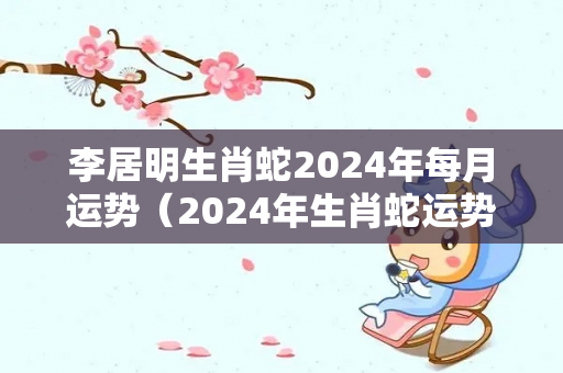 李居明生肖蛇2024年每月运势（2024年生肖蛇运势详解）