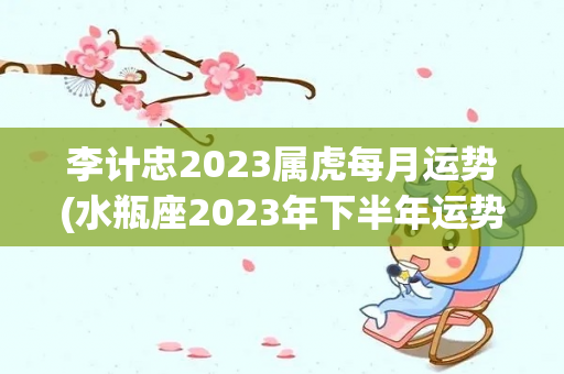 李计忠2023属虎每月运势(水瓶座2023年下半年运势如何？)