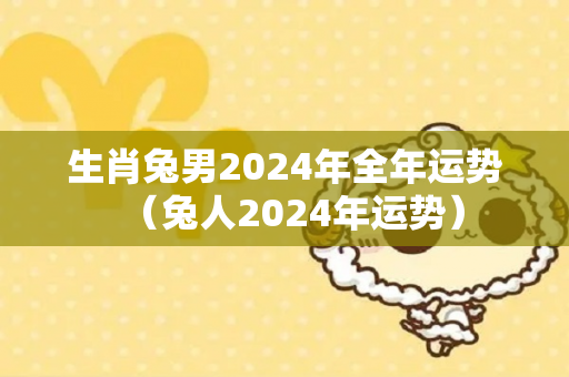 生肖兔男2024年全年运势（兔人2024年运势）